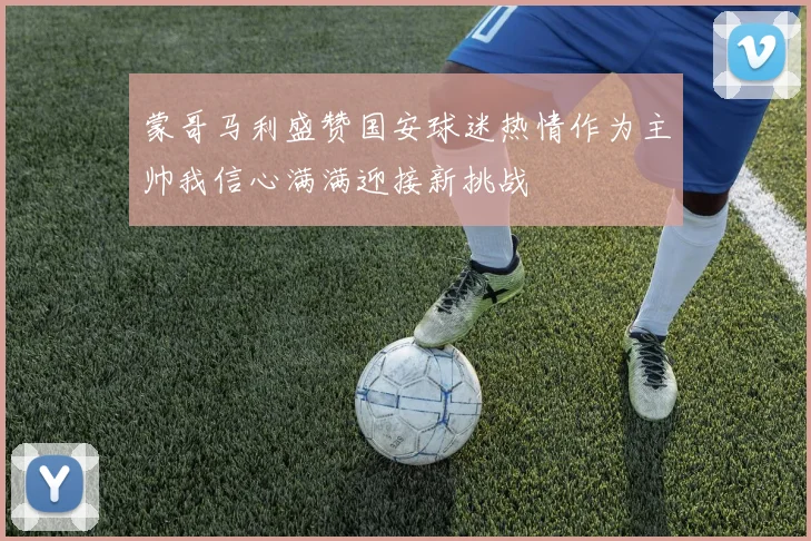 蒙哥马利盛赞国安球迷热情作为主帅我信心满满迎接新挑战