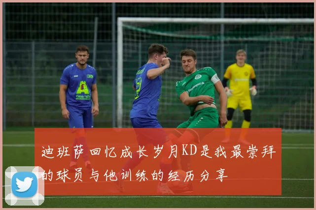 迪班萨回忆成长岁月KD是我最崇拜的球员与他训练的经历分享
