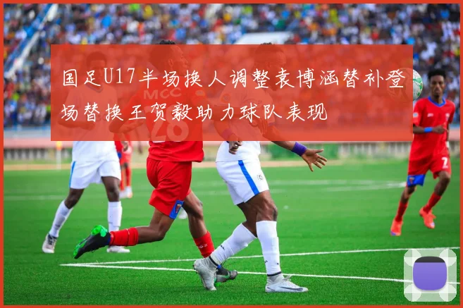 国足U17半场换人调整袁博涵替补登场替换王贺毅助力球队表现