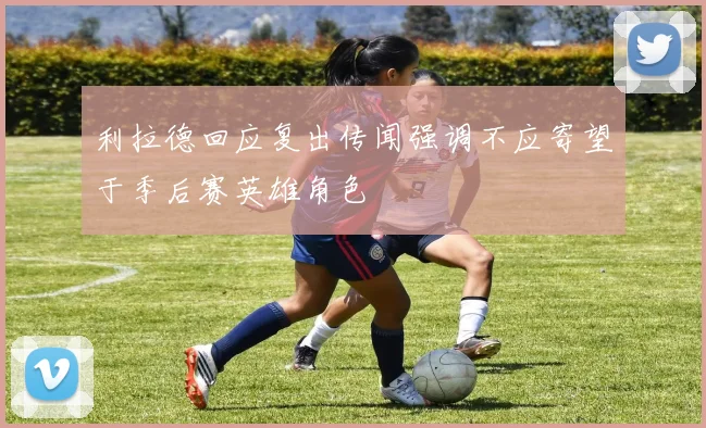 利拉德回应复出传闻强调不应寄望于季后赛英雄角色