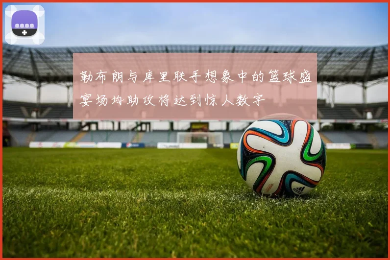 勒布朗与库里联手想象中的篮球盛宴场均助攻将达到惊人数字