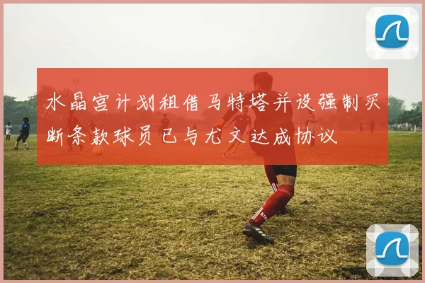 水晶宫计划租借马特塔并设强制买断条款球员已与尤文达成协议