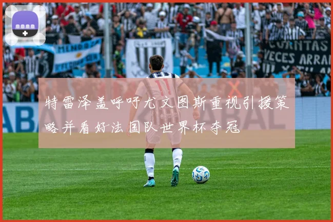 特雷泽盖呼吁尤文图斯重视引援策略并看好法国队世界杯夺冠