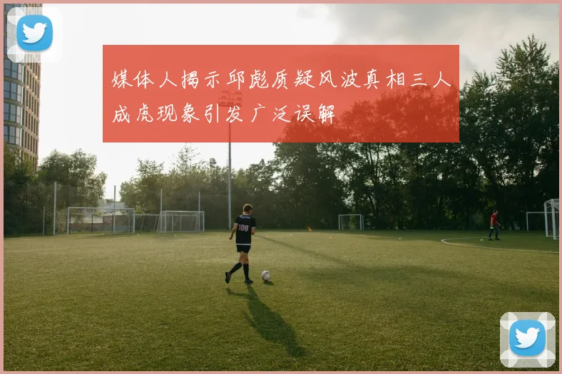 媒体人揭示邱彪质疑风波真相三人成虎现象引发广泛误解