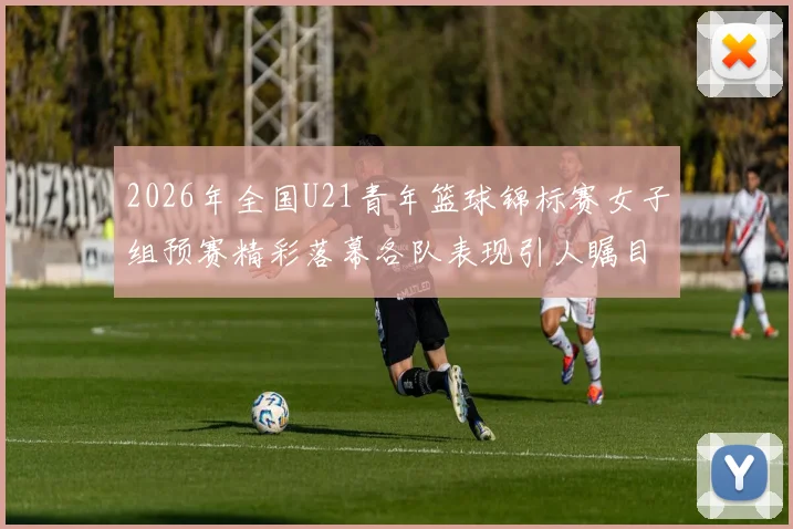 2026年全国U21青年篮球锦标赛女子组预赛精彩落幕各队表现引人瞩目