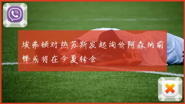 埃弗顿对热苏斯发起询价阿森纳前锋或将在今夏转会