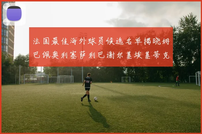 法国最佳海外球员候选名单揭晓姆巴佩奥利塞萨利巴谢尔基埃基蒂克争夺荣誉