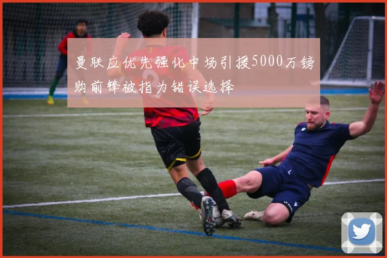 曼联应优先强化中场引援5000万镑购前锋被指为错误选择