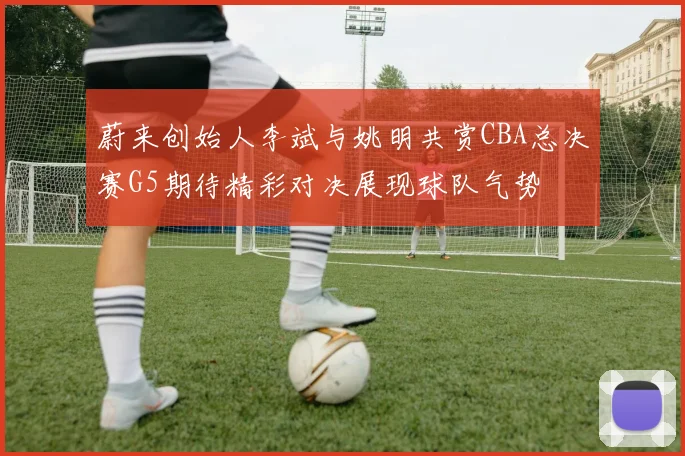 蔚来创始人李斌与姚明共赏CBA总决赛G5期待精彩对决展现球队气势