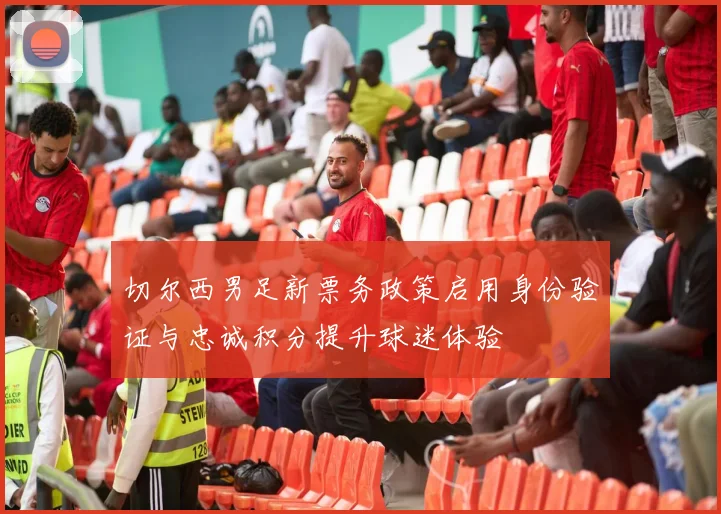 切尔西男足新票务政策启用身份验证与忠诚积分提升球迷体验