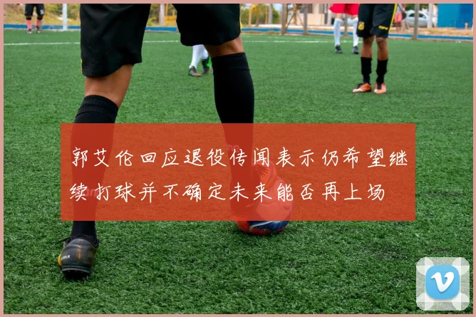 郭艾伦回应退役传闻表示仍希望继续打球并不确定未来能否再上场