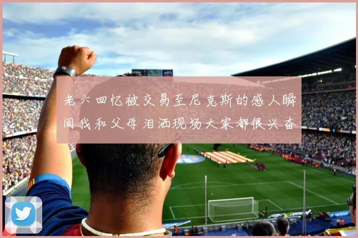 老六回忆被交易至尼克斯的感人瞬间我和父母泪洒现场大家都很兴奋
