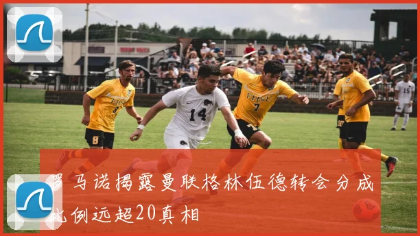罗马诺揭露曼联格林伍德转会分成比例远超20真相